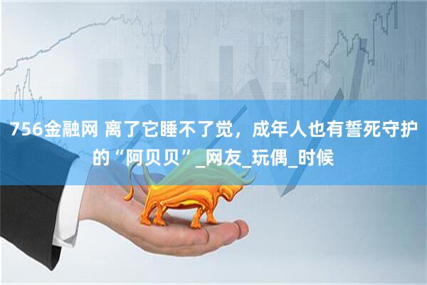 756金融网 离了它睡不了觉，成年人也有誓死守护的“阿贝贝”_网友_玩偶_时候