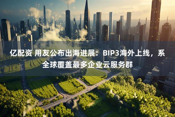 亿配资 用友公布出海进展：BIP3海外上线，系全球覆盖最多企业云服务群