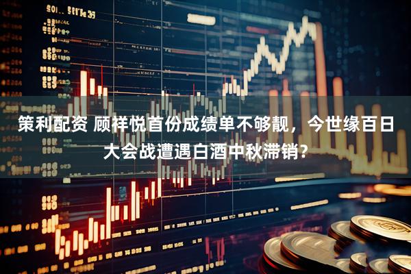 策利配资 顾祥悦首份成绩单不够靓，今世缘百日大会战遭遇白酒中秋滞销？