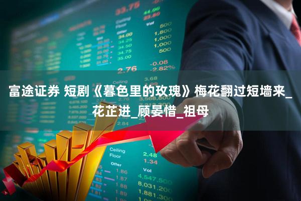 富途证券 短剧《暮色里的玫瑰》梅花翻过短墙来_花芷进_顾晏惜_祖母