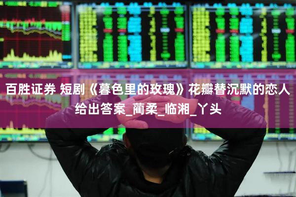 百胜证券 短剧《暮色里的玫瑰》花瓣替沉默的恋人给出答案_蔺柔_临湘_丫头