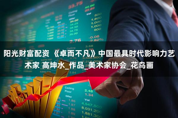 阳光财富配资 《卓而不凡》中国最具时代影响力艺术家 高坤水_作品_美术家协会_花鸟画
