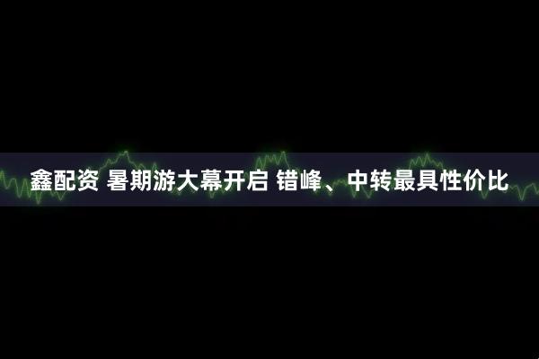 鑫配资 暑期游大幕开启 错峰、中转最具性价比