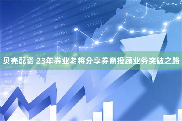 贝壳配资 23年券业老将分享券商投顾业务突破之路
