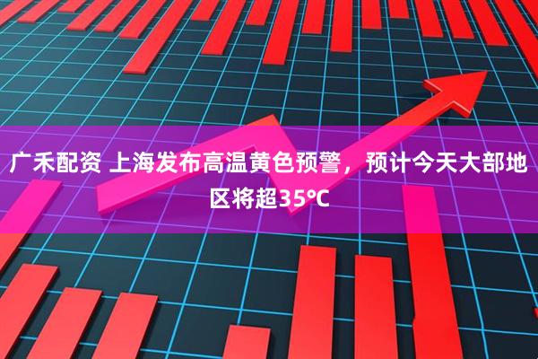 广禾配资 上海发布高温黄色预警，预计今天大部地区将超35℃