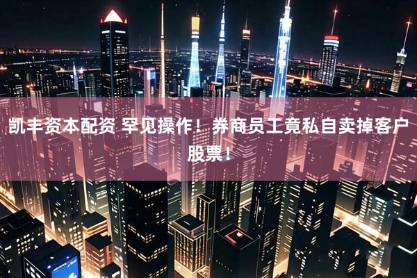 凯丰资本配资 罕见操作！券商员工竟私自卖掉客户股票！