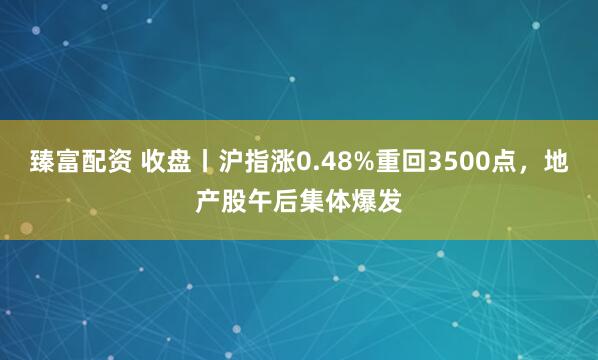 臻富配资 收盘丨沪指涨0.48%重回3500点，地产股午后集体爆发
