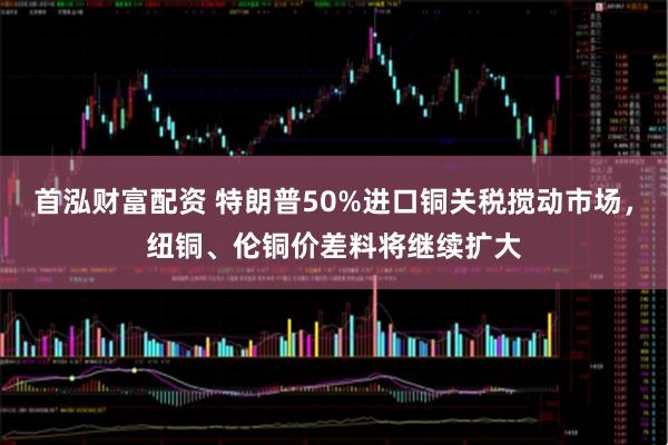 首泓财富配资 特朗普50%进口铜关税搅动市场，纽铜、伦铜价差料将继续扩大