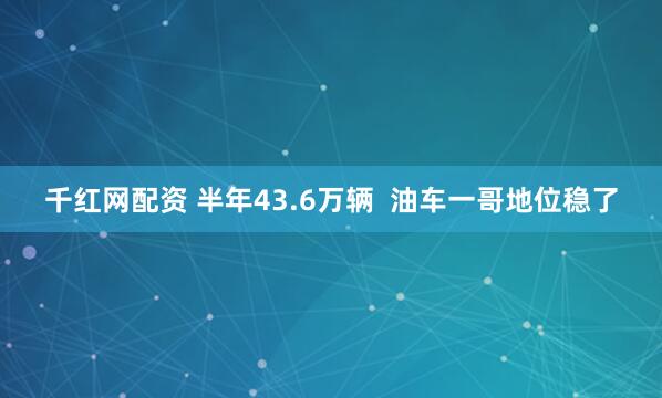 千红网配资 半年43.6万辆  油车一哥地位稳了