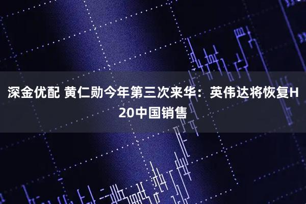 深金优配 黄仁勋今年第三次来华：英伟达将恢复H20中国销售