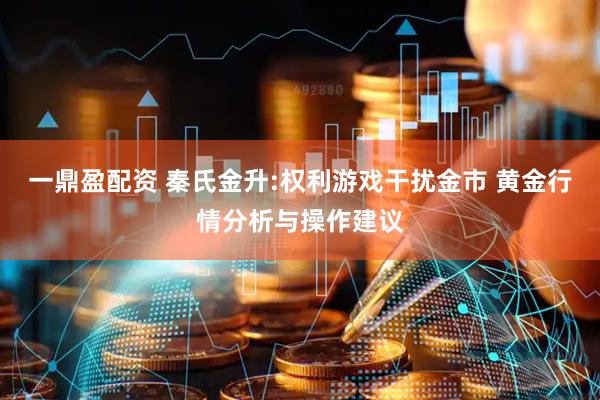 一鼎盈配资 秦氏金升:权利游戏干扰金市 黄金行情分析与操作建议