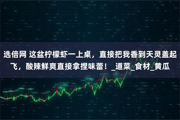 选倍网 这盆柠檬虾一上桌，直接把我香到天灵盖起飞，酸辣鲜爽直接拿捏味蕾！_道菜_食材_黄瓜