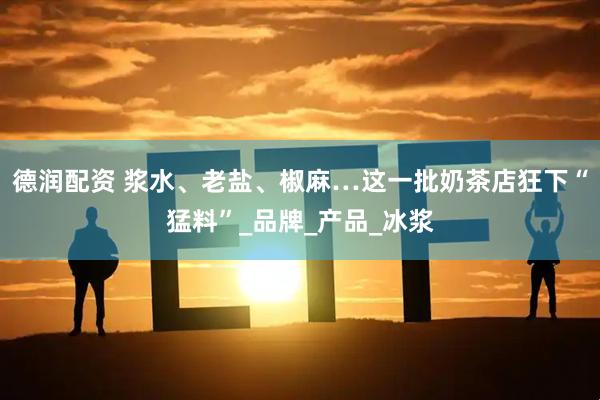 德润配资 浆水、老盐、椒麻…这一批奶茶店狂下“猛料”_品牌_产品_冰浆