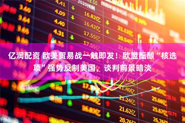 亿润配资 欧美贸易战一触即发！欧盟酝酿“核选项”强势反制美国，谈判前景暗淡