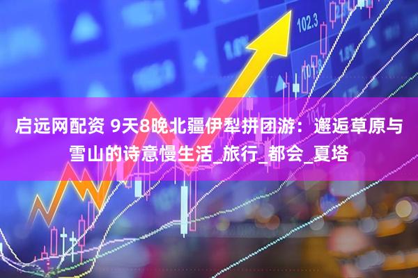 启远网配资 9天8晚北疆伊犁拼团游：邂逅草原与雪山的诗意慢生活_旅行_都会_夏塔