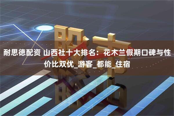 耐思徳配资 山西社十大排名：花木兰假期口碑与性价比双优_游客_都能_住宿