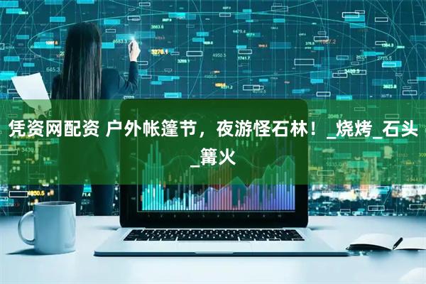 凭资网配资 户外帐篷节，夜游怪石林！_烧烤_石头_篝火