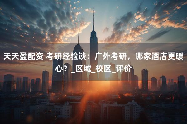 天天盈配资 考研经验谈：广外考研，哪家酒店更暖心？_区域_校区_评价