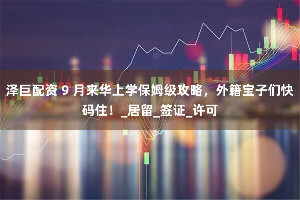 泽巨配资 9 月来华上学保姆级攻略，外籍宝子们快码住！_居留_签证_许可