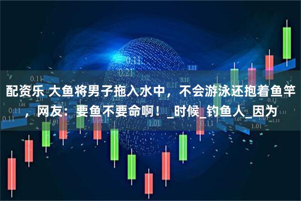 配资乐 大鱼将男子拖入水中，不会游泳还抱着鱼竿，网友：要鱼不要命啊！_时候_钓鱼人_因为