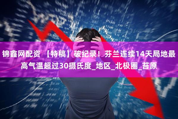 锦鑫网配资 【特稿】破纪录！芬兰连续14天局地最高气温超过30摄氏度_地区_北极圈_苔原