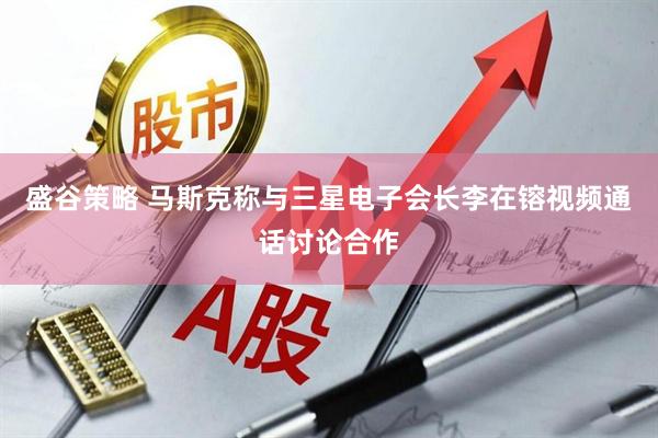 盛谷策略 马斯克称与三星电子会长李在镕视频通话讨论合作