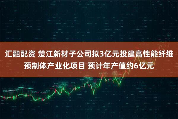 汇融配资 楚江新材子公司拟3亿元投建高性能纤维预制体产业化项目 预计年产值约6亿元