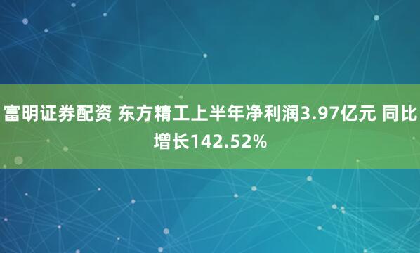 富明证券配资 东方精工上半年净利润3.97亿元 同比增长142.52%