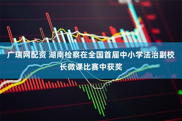 广瑞网配资 湖南检察在全国首届中小学法治副校长微课比赛中获奖