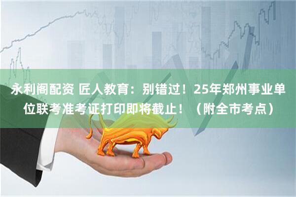 永利阁配资 匠人教育：别错过！25年郑州事业单位联考准考证打印即将截止！（附全市考点）