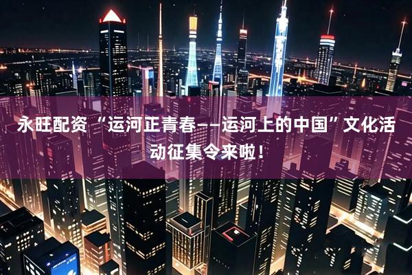 永旺配资 “运河正青春——运河上的中国”文化活动征集令来啦！