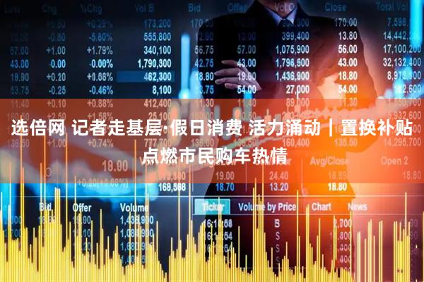 选倍网 记者走基层·假日消费 活力涌动｜置换补贴 点燃市民购车热情