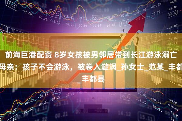 前海巨港配资 8岁女孩被男邻居带到长江游泳溺亡！母亲：孩子不会游泳，被卷入漩涡_孙女士_范某_丰都县