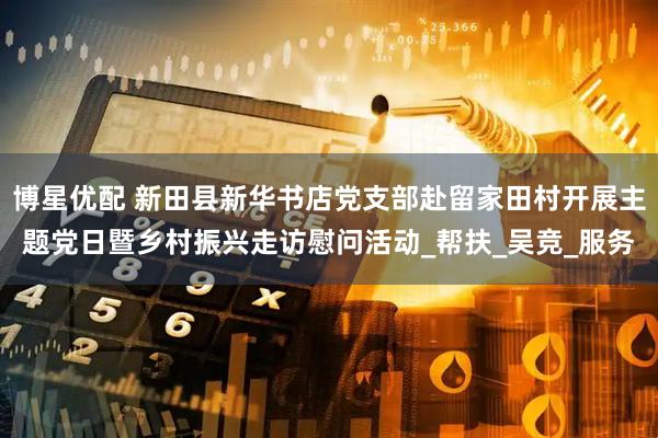 博星优配 新田县新华书店党支部赴留家田村开展主题党日暨乡村振兴走访慰问活动_帮扶_吴竞_服务