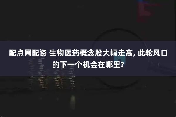配点网配资 生物医药概念股大幅走高, 此轮风口的下一个机会在哪里?