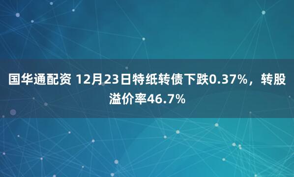 国华通配资 12月23日特纸转债下跌0.37%，转股溢价率46.7%