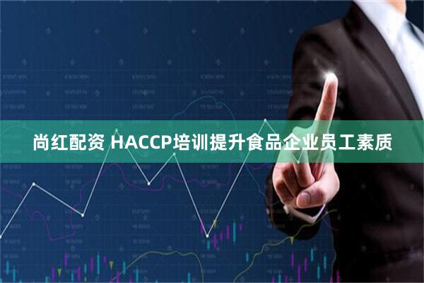 尚红配资 HACCP培训提升食品企业员工素质