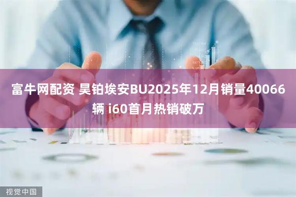 富牛网配资 昊铂埃安BU2025年12月销量40066辆 i60首月热销破万