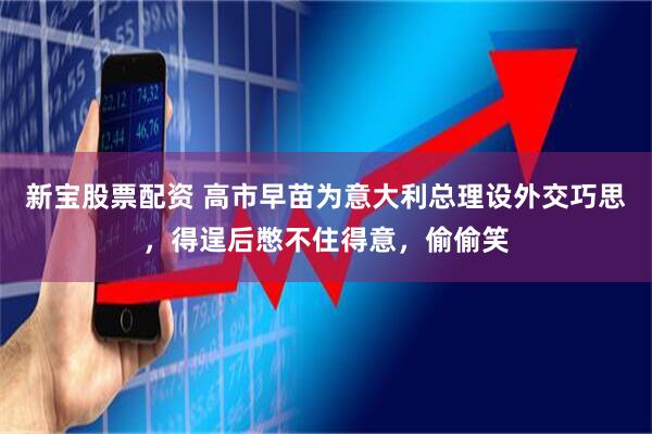 新宝股票配资 高市早苗为意大利总理设外交巧思，得逞后憋不住得意，偷偷笑